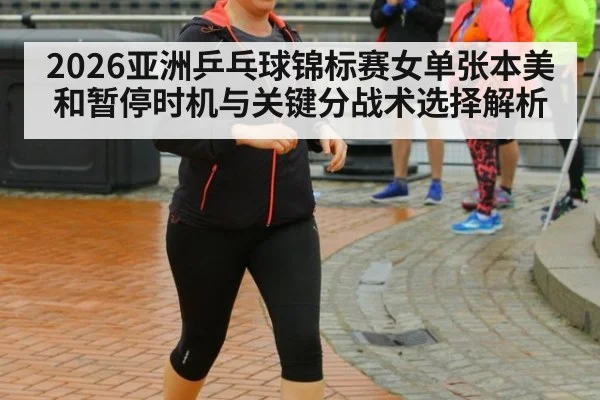 2026亚洲乒乓球锦标赛女单张本美和暂停时机与关键分战术选择解析